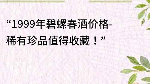 “1999年碧螺春酒价格-稀有珍品值得收藏！”