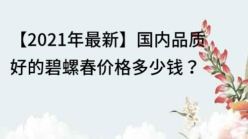 【2021年最新】国内品质好的碧螺春价格多少钱？