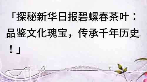 「探秘新华日报碧螺春茶叶：品鉴文化瑰宝，传承千年历史！」