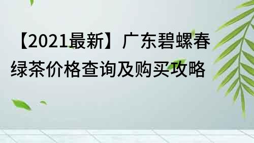 【2021最新】广东碧螺春绿茶价格查询及购买攻略