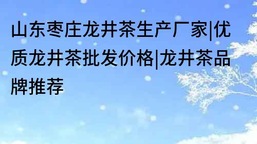 山东枣庄龙井茶生产厂家|优质龙井茶批发价格|龙井茶品牌推荐