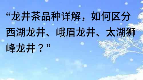 “龙井茶品种详解，如何区分西湖龙井、峨眉龙井、太湖狮峰龙井？”