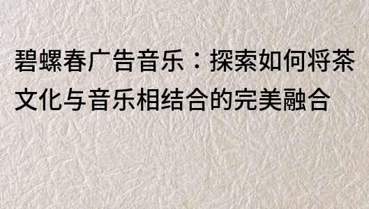 碧螺春广告音乐：探索如何将茶文化与音乐相结合的完美融合