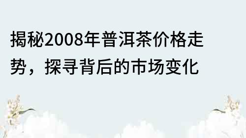 揭秘2008年普洱茶价格走势，探寻背后的市场变化