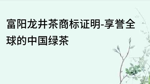 富阳龙井茶商标证明-享誉全球的中国绿茶