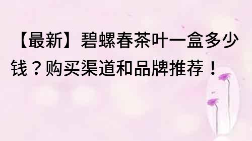 【最新】碧螺春茶叶一盒多少钱？购买渠道和品牌推荐！