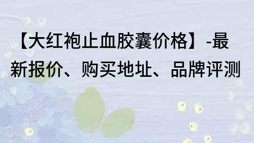 【大红袍止血胶囊价格】-最新报价、购买地址、品牌评测