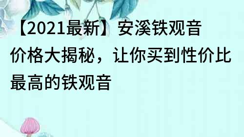 【2021最新】安溪铁观音价格大揭秘，让你买到性价比最高的铁观音