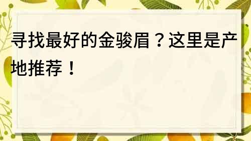 寻找最好的金骏眉？这里是产地推荐！