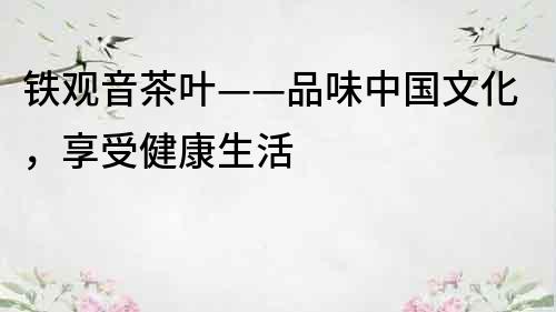 铁观音茶叶——品味中国文化，享受健康生活