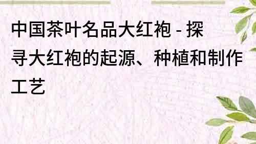 中国茶叶名品大红袍 - 探寻大红袍的起源、种植和制作工艺