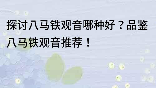 探讨八马铁观音哪种好？品鉴八马铁观音推荐！