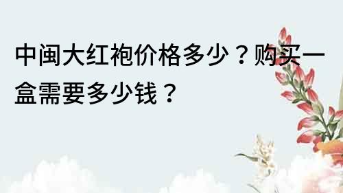 中闽大红袍价格多少？购买一盒需要多少钱？