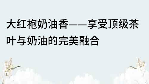 大红袍奶油香——享受顶级茶叶与奶油的完美融合