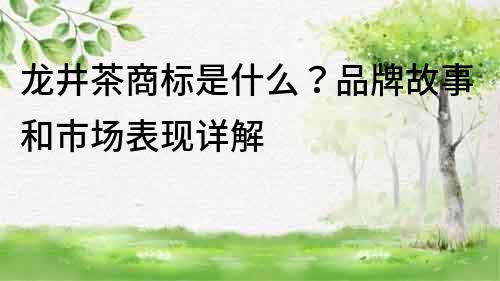 龙井茶商标是什么？品牌故事和市场表现详解