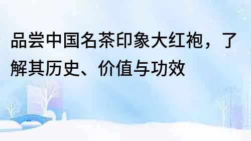 品尝中国名茶印象大红袍，了解其历史、价值与功效