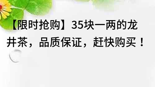 【限时抢购】35块一两的龙井茶，品质保证，赶快购买！