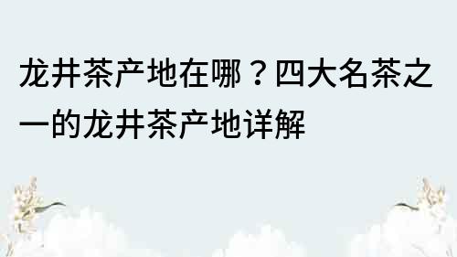 龙井茶产地在哪？四大名茶之一的龙井茶产地详解