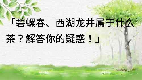 「碧螺春、西湖龙井属于什么茶？解答你的疑惑！」