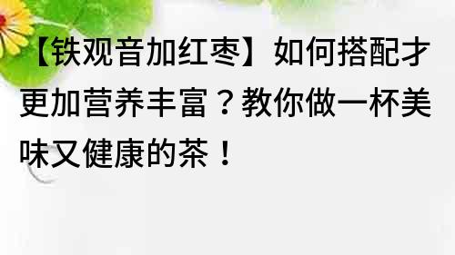 【铁观音加红枣】如何搭配才更加营养丰富？教你做一杯美味又健康的茶！