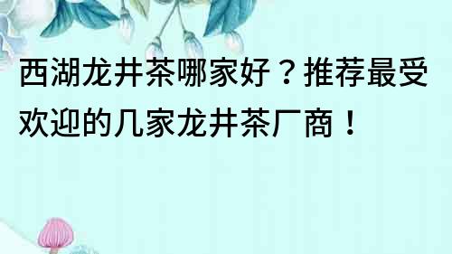 西湖龙井茶哪家好？推荐最受欢迎的几家龙井茶厂商！