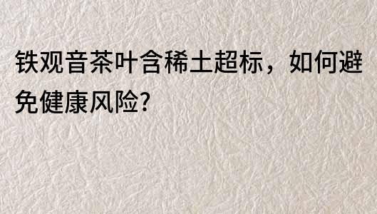 铁观音茶叶含稀土超标，如何避免健康风险?