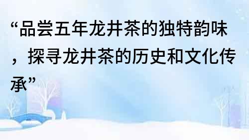 “品尝五年龙井茶的独特韵味，探寻龙井茶的历史和文化传承”