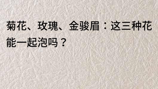 菊花、玫瑰、金骏眉：这三种花能一起泡吗？