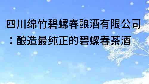 四川绵竹碧螺春酿酒有限公司：酿造最纯正的碧螺春茶酒