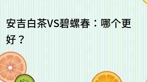 安吉白茶VS碧螺春：哪个更好？