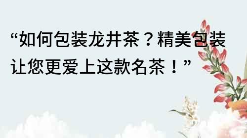 “如何包装龙井茶？精美包装让您更爱上这款名茶！”