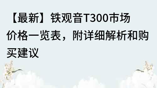 【最新】铁观音T300市场价格一览表，附详细解析和购买建议