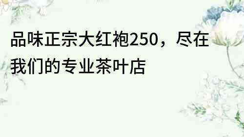 品味正宗大红袍250，尽在我们的专业茶叶店