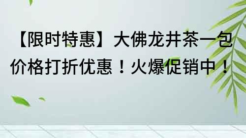 【限时特惠】大佛龙井茶一包价格打折优惠！火爆促销中！