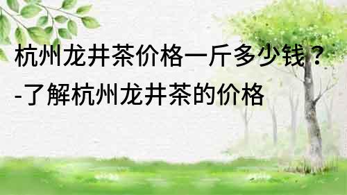 杭州龙井茶价格一斤多少钱？-了解杭州龙井茶的价格