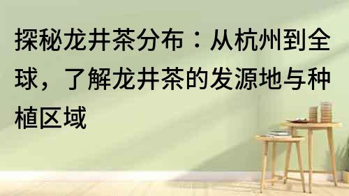 探秘龙井茶分布：从杭州到全球，了解龙井茶的发源地与种植区域