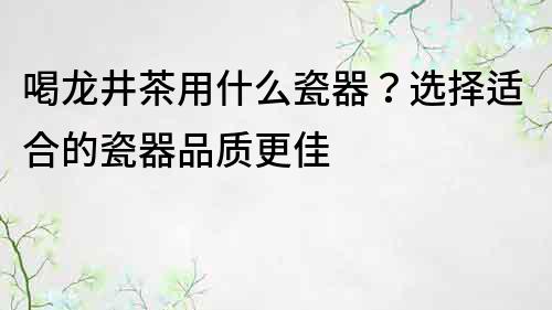 喝龙井茶用什么瓷器？选择适合的瓷器品质更佳