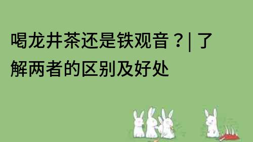 喝龙井茶还是铁观音？| 了解两者的区别及好处