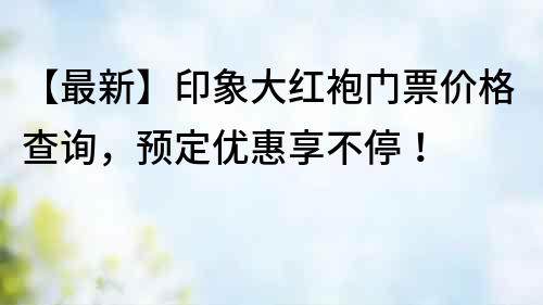 【最新】印象大红袍门票价格查询，预定优惠享不停！