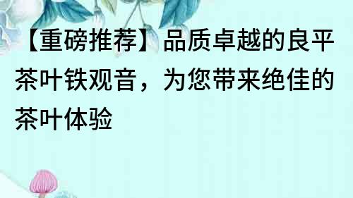 【重磅推荐】品质卓越的良平茶叶铁观音，为您带来绝佳的茶叶体验