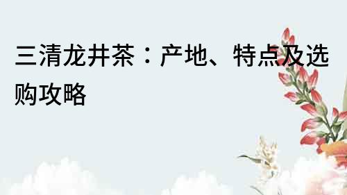 三清龙井茶：产地、特点及选购攻略