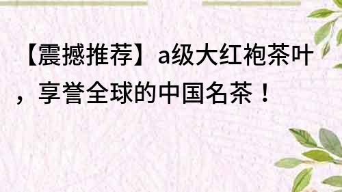 【震撼推荐】a级大红袍茶叶，享誉全球的中国名茶！