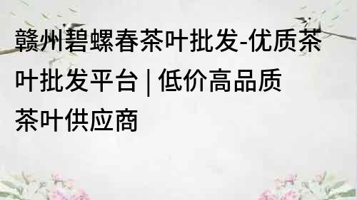 赣州碧螺春茶叶批发-优质茶叶批发平台 | 低价高品质茶叶供应商