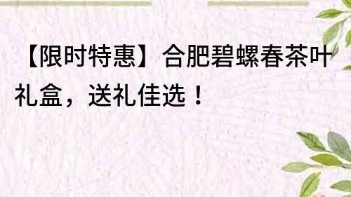 【限时特惠】合肥碧螺春茶叶礼盒，送礼佳选！