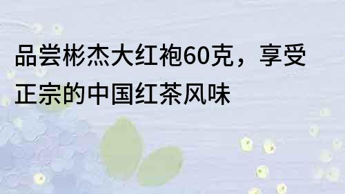 品尝彬杰大红袍60克，享受正宗的中国红茶风味