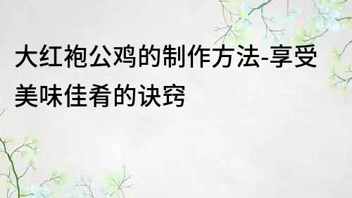 大红袍公鸡的制作方法-享受美味佳肴的诀窍