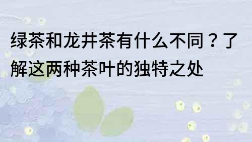 绿茶和龙井茶有什么不同？了解这两种茶叶的独特之处