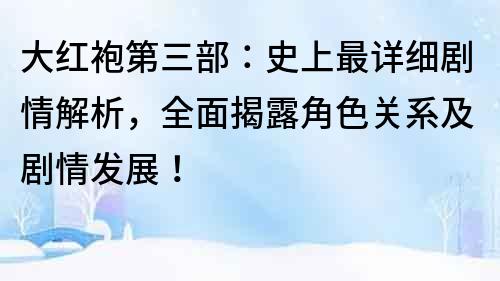 大红袍第三部：史上最详细剧情解析，全面揭露角色关系及剧情发展！