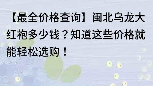 【最全价格查询】闽北乌龙大红袍多少钱？知道这些价格就能轻松选购！