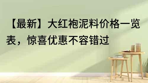 【最新】大红袍泥料价格一览表，惊喜优惠不容错过